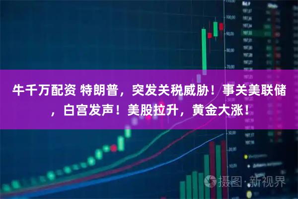 牛千万配资 特朗普，突发关税威胁！事关美联储，白宫发声！美股拉升，黄金大涨！