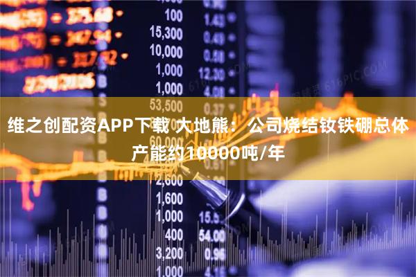 维之创配资APP下载 大地熊：公司烧结钕铁硼总体产能约10000吨/年