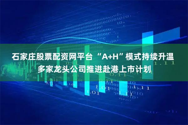 石家庄股票配资网平台 “A+H”模式持续升温 多家龙头公司推进赴港上市计划