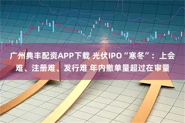 广州典丰配资APP下载 光伏IPO“寒冬”：上会难、注册难、发行难 年内撤单量超过在审量