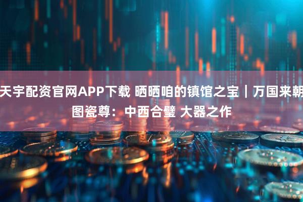 天宇配资官网APP下载 晒晒咱的镇馆之宝｜万国来朝图瓷尊：中西合璧 大器之作