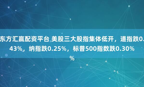 东方汇赢配资平台 美股三大股指集体低开，道指跌0.43%，纳指跌0.25%，标普500指数跌0.30%