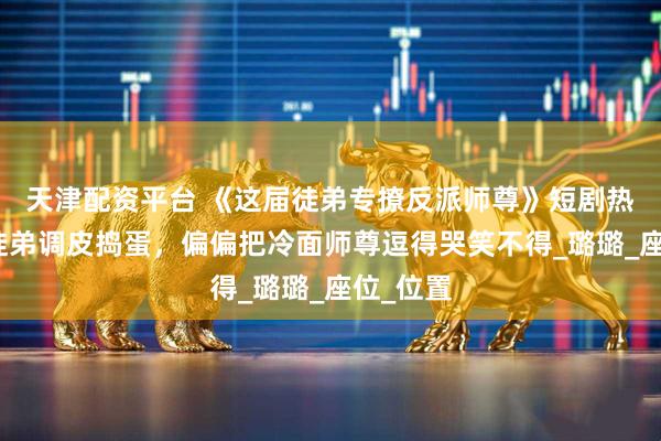 天津配资平台 《这届徒弟专撩反派师尊》短剧热播短剧徒弟调皮捣蛋，偏偏把冷面师尊逗得哭笑不得_璐璐_座位_位置