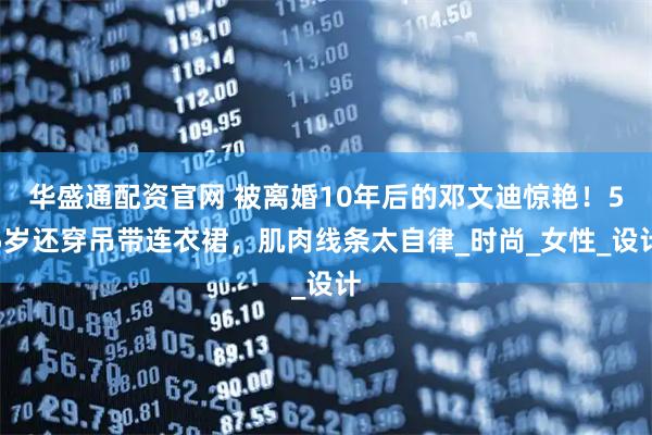 华盛通配资官网 被离婚10年后的邓文迪惊艳！55岁还穿吊带连衣裙，肌肉线条太自律_时尚_女性_设计