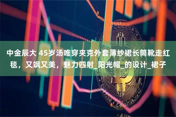 中金辰大 45岁汤唯穿夹克外套薄纱裙长筒靴走红毯，又飒又美，魅力四射_阳光帽_的设计_裙子