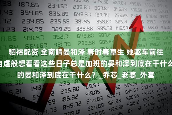 驷裕配资 全南晴晏和泽 春时春草生 她驱车前往晏和泽的公司。 她自虐般想看看这些日子总是加班的晏和泽到底在干什么？_乔芯_老婆_外套