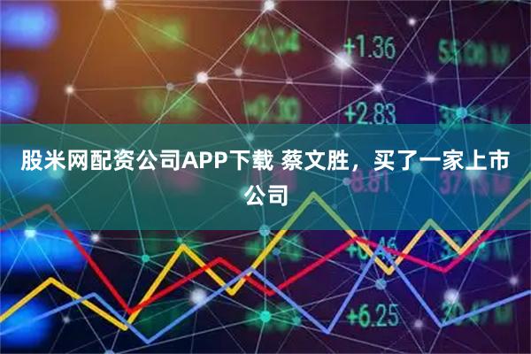 股米网配资公司APP下载 蔡文胜，买了一家上市公司