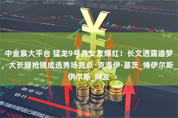 中金宸大平台 猛龙9号秀女友爆红！长文透露追梦细节，大长腿抢镜成选秀场亮点_克洛伊·基茨_博伊尔斯_网友