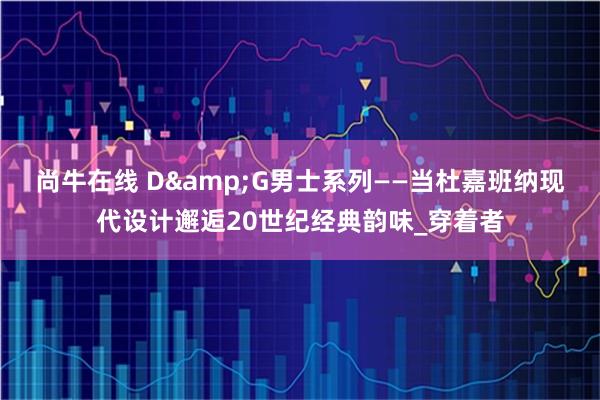 尚牛在线 D&G男士系列——当杜嘉班纳现代设计邂逅20世纪经典韵味_穿着者