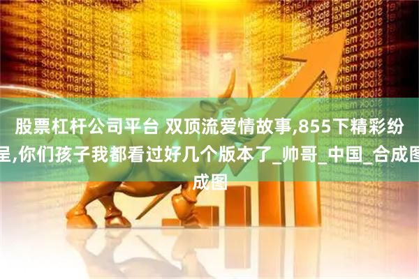 股票杠杆公司平台 双顶流爱情故事,855下精彩纷呈,你们孩子我都看过好几个版本了_帅哥_中国_合成图