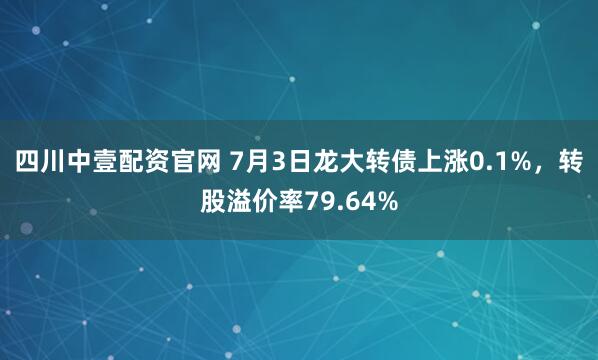 四川中壹配资官网 7月3日龙大转债上涨0.1%，转股溢价率79.64%