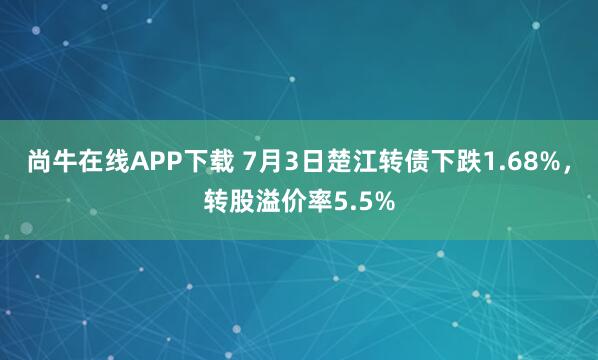 尚牛在线APP下载 7月3日楚江转债下跌1.68%，转股溢价率5.5%