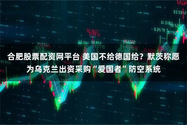合肥股票配资网平台 美国不给德国给？默茨称愿为乌克兰出资采购“爱国者”防空系统