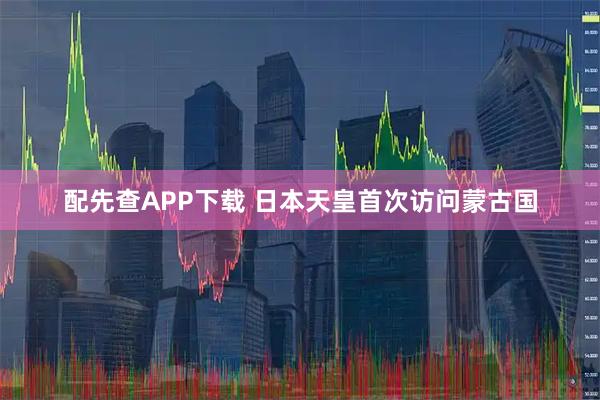 配先查APP下载 日本天皇首次访问蒙古国