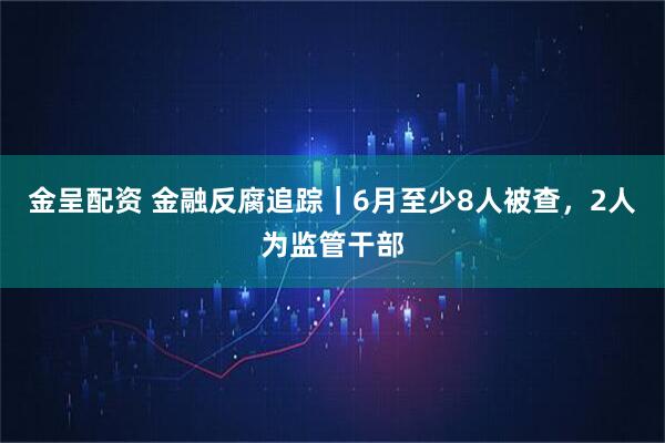 金呈配资 金融反腐追踪|6月至少8人被查,2人为监管干部