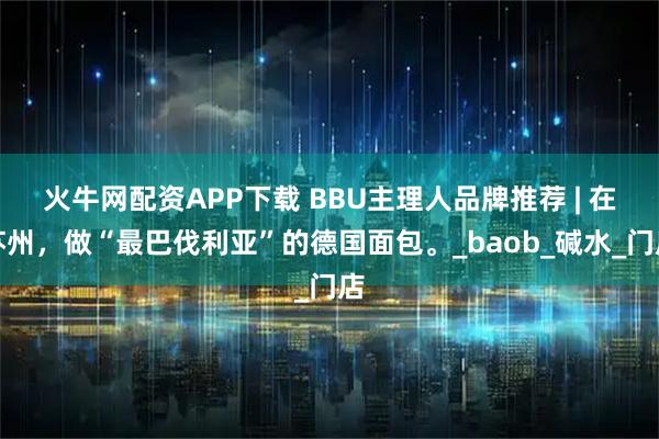 火牛网配资APP下载 BBU主理人品牌推荐 | 在苏州，做“最巴伐利亚”的德国面包。_baob_碱水_门店