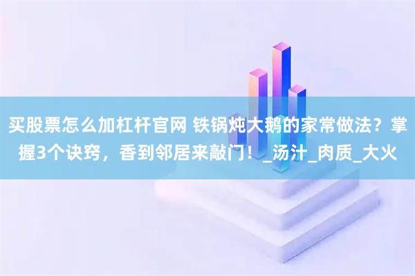 买股票怎么加杠杆官网 铁锅炖大鹅的家常做法？掌握3个诀窍，香到邻居来敲门！_汤汁_肉质_大火