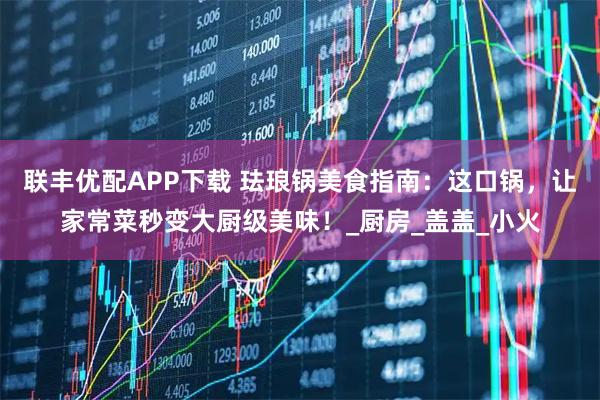 联丰优配APP下载 珐琅锅美食指南：这口锅，让家常菜秒变大厨级美味！_厨房_盖盖_小火