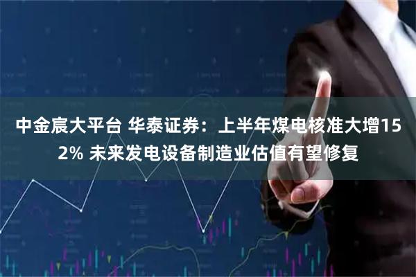 中金宸大平台 华泰证券：上半年煤电核准大增152% 未来发电设备制造业估值有望修复