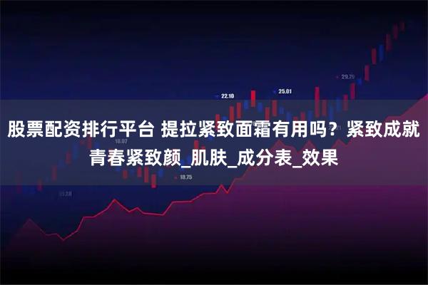 股票配资排行平台 提拉紧致面霜有用吗？紧致成就青春紧致颜_肌肤_成分表_效果