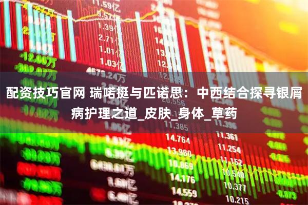 配资技巧官网 瑞喏挺与匹诺思：中西结合探寻银屑病护理之道_皮肤_身体_草药