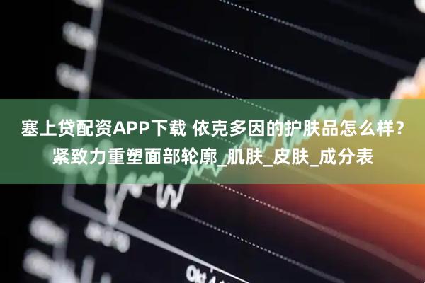 塞上贷配资APP下载 依克多因的护肤品怎么样？紧致力重塑面部轮廓_肌肤_皮肤_成分表