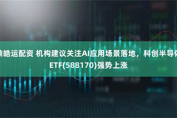 鼎皓运配资 机构建议关注AI应用场景落地，科创半导体ETF(588170)强势上涨