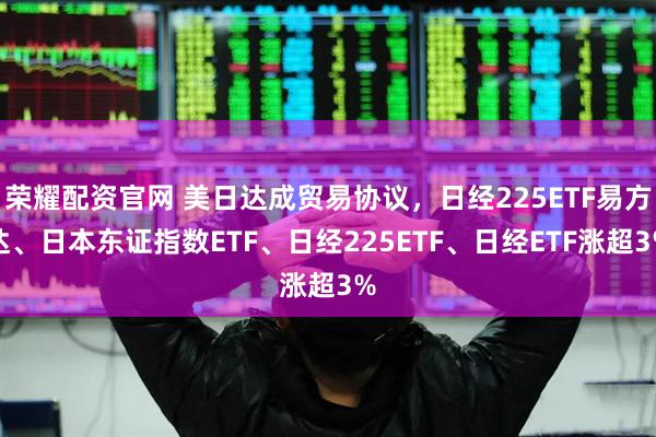荣耀配资官网 美日达成贸易协议，日经225ETF易方达、日本东证指数ETF、日经225ETF、日经ETF涨超3%
