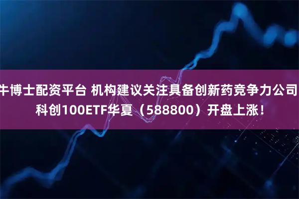 牛博士配资平台 机构建议关注具备创新药竞争力公司，科创100ETF华夏（588800）开盘上涨！