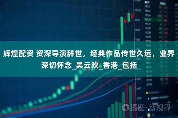 辉煌配资 资深导演辞世,经典作品传世久远,业界深切怀念_吴云欢_香港_包括