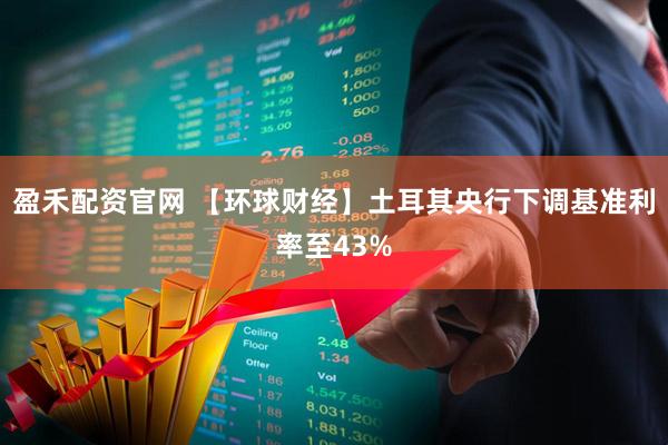 盈禾配资官网 【环球财经】土耳其央行下调基准利率至43%