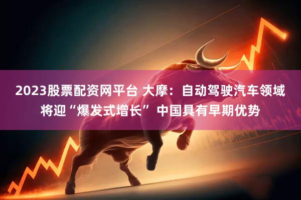 2023股票配资网平台 大摩：自动驾驶汽车领域将迎“爆发式增长” 中国具有早期优势