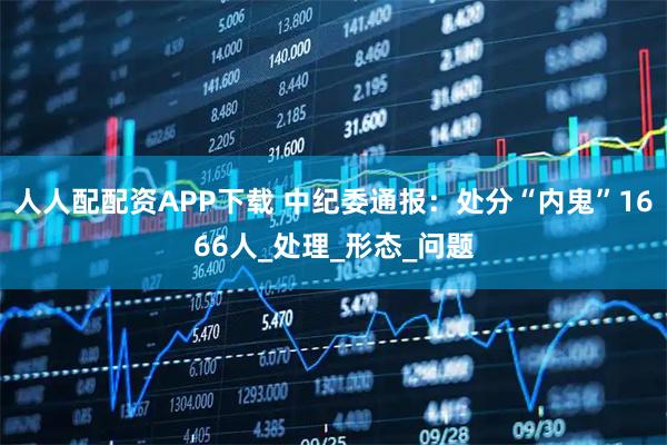 人人配配资APP下载 中纪委通报：处分“内鬼”1666人_处理_形态_问题