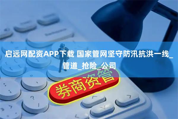 启远网配资APP下载 国家管网坚守防汛抗洪一线_管道_抢险_公司
