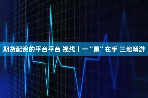 期货配资的平台平台 视线丨一“票”在手 三地畅游