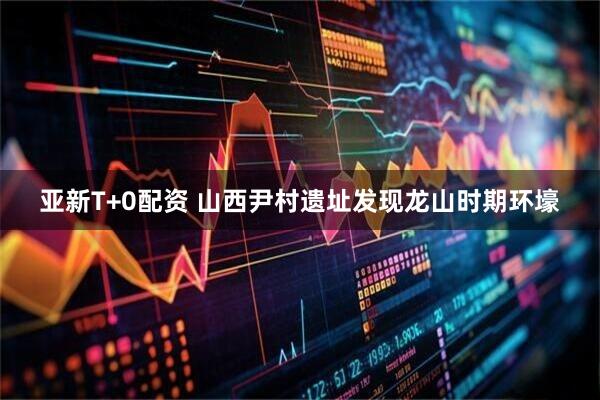 亚新T+0配资 山西尹村遗址发现龙山时期环壕