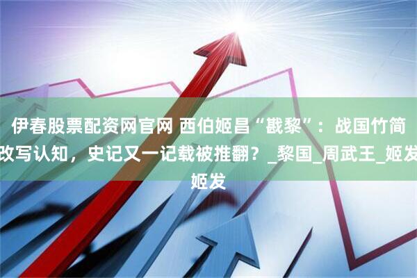 伊春股票配资网官网 西伯姬昌“戡黎”：战国竹简改写认知，史记又一记载被推翻？_黎国_周武王_姬发