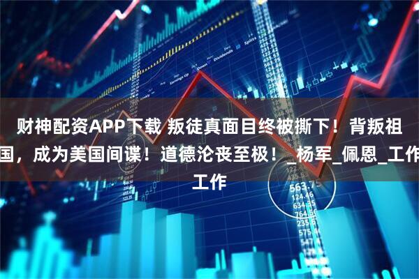 财神配资APP下载 叛徒真面目终被撕下！背叛祖国，成为美国间谍！道德沦丧至极！_杨军_佩恩_工作