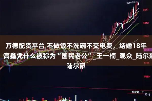万德配资平台 不做饭不洗碗不交电费，结婚18年，高鑫凭什么被称为“国民老公”_王一楠_观众_陆尔豪