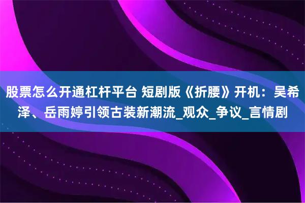 股票怎么开通杠杆平台 短剧版《折腰》开机：吴希泽、岳雨婷引领古装新潮流_观众_争议_言情剧