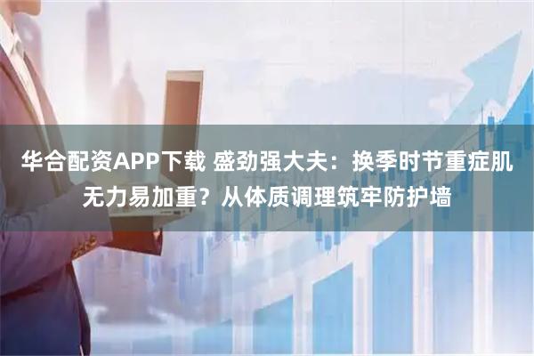 华合配资APP下载 盛劲强大夫：换季时节重症肌无力易加重？从体质调理筑牢防护墙