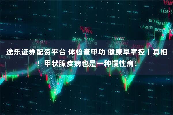 途乐证券配资平台 体检查甲功 健康早掌控丨真相！甲状腺疾病也是一种慢性病！