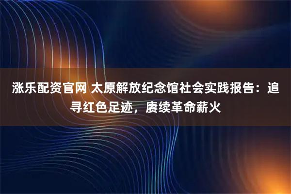 涨乐配资官网 太原解放纪念馆社会实践报告：追寻红色足迹，赓续革命薪火