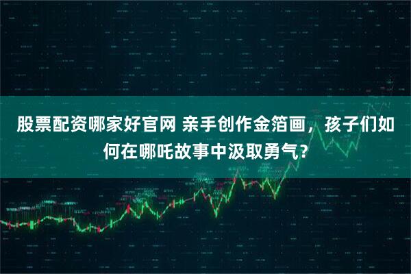 股票配资哪家好官网 亲手创作金箔画，孩子们如何在哪吒故事中汲取勇气？