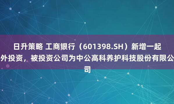 日升策略 工商银行（601398.SH）新增一起对外投资，被投资公司为中公高科养护科技股份有限公司