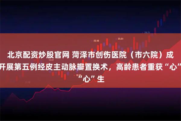 北京配资炒股官网 菏泽市创伤医院（市六院）成功开展第五例经皮主动脉瓣置换术，高龄患者重获“心”生