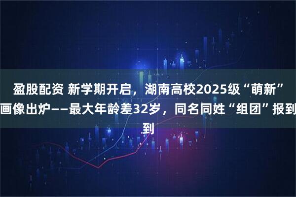 盈股配资 新学期开启，湖南高校2025级“萌新”画像出炉——最大年龄差32岁，同名同姓“组团”报到