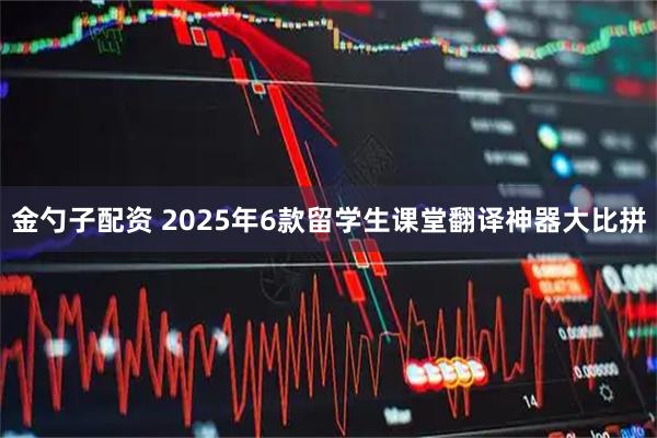 金勺子配资 2025年6款留学生课堂翻译神器大比拼