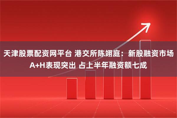 天津股票配资网平台 港交所陈翊庭：新股融资市场A+H表现突出 占上半年融资额七成