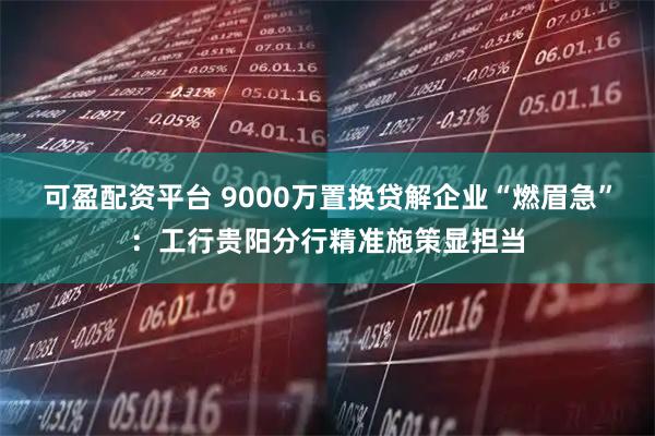 可盈配资平台 9000万置换贷解企业“燃眉急”：工行贵阳分行精准施策显担当